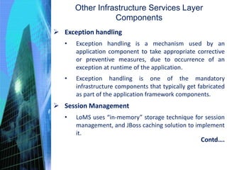 Other Infrastructure Services Layer
Components
 Exception handling
• Exception handling is a mechanism used by an
application component to take appropriate corrective
or preventive measures, due to occurrence of an
exception at runtime of the application.
• Exception handling is one of the mandatory
infrastructure components that typically get fabricated
as part of the application framework components.
 Session Management
• LoMS uses “in-memory” storage technique for session
management, and JBoss caching solution to implement
it.
Contd….
 