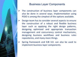 Business Layer Components
 The construction of business layer components can
also be done in several ways. Implementation using
POJO is among the simplest of the options available.
 Design team has to consider several aspects to ensure
the construction of a robust and flexible business
layer such as applying the right design patterns,
designing optimized and appropriate transaction
management and concurrency control mechanisms,
designing business workflows and business rules
repositories, and many more things.
 Spring framework and EJB 3.0. can also be used to
implement business layer components.
 