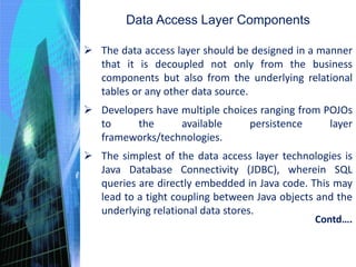 Data Access Layer Components
 The data access layer should be designed in a manner
that it is decoupled not only from the business
components but also from the underlying relational
tables or any other data source.
 Developers have multiple choices ranging from POJOs
to the available persistence layer
frameworks/technologies.
 The simplest of the data access layer technologies is
Java Database Connectivity (JDBC), wherein SQL
queries are directly embedded in Java code. This may
lead to a tight coupling between Java objects and the
underlying relational data stores.
Contd….
 