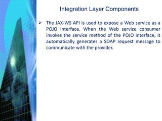 Integration Layer Components
 The JAX-WS API is used to expose a Web service as a
POJO interface. When the Web service consumer
invokes the service method of the POJO interface, it
automatically generates a SOAP request message to
communicate with the provider.
 
