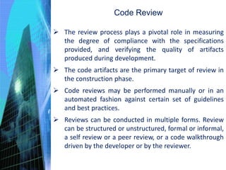 Code Review
 The review process plays a pivotal role in measuring
the degree of compliance with the specifications
provided, and verifying the quality of artifacts
produced during development.
 The code artifacts are the primary target of review in
the construction phase.
 Code reviews may be performed manually or in an
automated fashion against certain set of guidelines
and best practices.
 Reviews can be conducted in multiple forms. Review
can be structured or unstructured, formal or informal,
a self review or a peer review, or a code walkthrough
driven by the developer or by the reviewer.
 