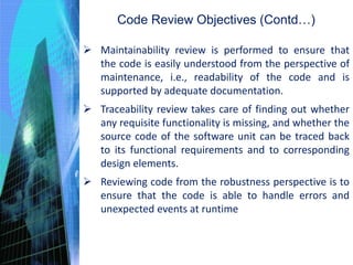 Code Review Objectives (Contd…)
 Maintainability review is performed to ensure that
the code is easily understood from the perspective of
maintenance, i.e., readability of the code and is
supported by adequate documentation.
 Traceability review takes care of finding out whether
any requisite functionality is missing, and whether the
source code of the software unit can be traced back
to its functional requirements and to corresponding
design elements.
 Reviewing code from the robustness perspective is to
ensure that the code is able to handle errors and
unexpected events at runtime
 