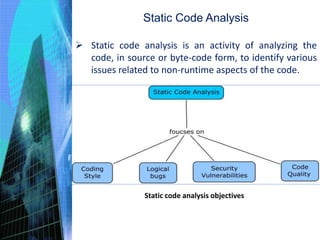 Static Code Analysis
 Static code analysis is an activity of analyzing the
code, in source or byte-code form, to identify various
issues related to non-runtime aspects of the code.
Static code analysis objectives
 