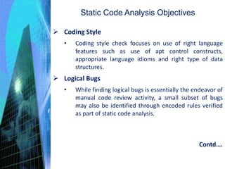 Static Code Analysis Objectives
 Coding Style
• Coding style check focuses on use of right language
features such as use of apt control constructs,
appropriate language idioms and right type of data
structures.
 Logical Bugs
• While finding logical bugs is essentially the endeavor of
manual code review activity, a small subset of bugs
may also be identified through encoded rules verified
as part of static code analysis.
Contd….
 