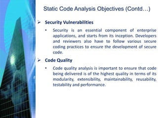 Static Code Analysis Objectives (Contd…)
 Security Vulnerabilities
• Security is an essential component of enterprise
applications, and starts from its inception. Developers
and reviewers also have to follow various secure
coding practices to ensure the development of secure
code.
 Code Quality
• Code quality analysis is important to ensure that code
being delivered is of the highest quality in terms of its
modularity, extensibility, maintainability, reusability,
testability and performance.
 