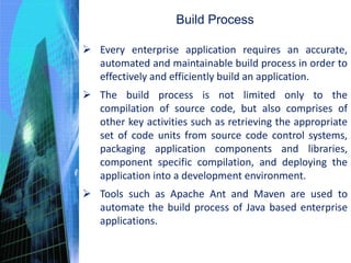 Build Process
 Every enterprise application requires an accurate,
automated and maintainable build process in order to
effectively and efficiently build an application.
 The build process is not limited only to the
compilation of source code, but also comprises of
other key activities such as retrieving the appropriate
set of code units from source code control systems,
packaging application components and libraries,
component specific compilation, and deploying the
application into a development environment.
 Tools such as Apache Ant and Maven are used to
automate the build process of Java based enterprise
applications.
 