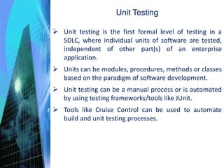 Unit Testing
 Unit testing is the first formal level of testing in a
SDLC, where individual units of software are tested,
independent of other part(s) of an enterprise
application.
 Units can be modules, procedures, methods or classes
based on the paradigm of software development.
 Unit testing can be a manual process or is automated
by using testing frameworks/tools like JUnit.
 Tools like Cruise Control can be used to automate
build and unit testing processes.
 