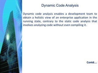 Dynamic Code Analysis
Dynamic code analysis enables a development team to
obtain a holistic view of an enterprise application in the
running state, contrary to the static code analysis that
involves analyzing code without even compiling it.
Contd….
 
