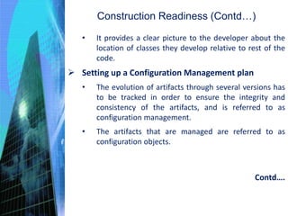 Construction Readiness (Contd…)
• It provides a clear picture to the developer about the
location of classes they develop relative to rest of the
code.
 Setting up a Configuration Management plan
• The evolution of artifacts through several versions has
to be tracked in order to ensure the integrity and
consistency of the artifacts, and is referred to as
configuration management.
• The artifacts that are managed are referred to as
configuration objects.
Contd….
 