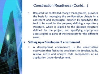 Construction Readiness (Contd…)
• Required for controlled change management, provides
the basis for managing the configuration objects in a
consistent and meaningful manner by specifying the
tool to be used for the purpose, defining a repository
structure, which is aligned to the package structure
defined for the project, and specifying appropriate
access rights to parts of the repository for the different
users.
 Setting up a Development environment
• A development environment is the construction
ecosystem that facilitates developers to develop, build,
review, verify and analyze code components of an
application under development.
 