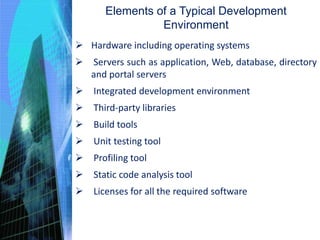 Elements of a Typical Development
Environment
 Hardware including operating systems
 Servers such as application, Web, database, directory
and portal servers
 Integrated development environment
 Third-party libraries
 Build tools
 Unit testing tool
 Profiling tool
 Static code analysis tool
 Licenses for all the required software
 