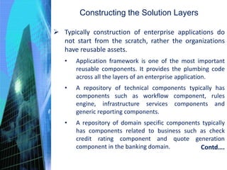 Constructing the Solution Layers
 Typically construction of enterprise applications do
not start from the scratch, rather the organizations
have reusable assets.
• Application framework is one of the most important
reusable components. It provides the plumbing code
across all the layers of an enterprise application.
• A repository of technical components typically has
components such as workflow component, rules
engine, infrastructure services components and
generic reporting components.
• A repository of domain specific components typically
has components related to business such as check
credit rating component and quote generation
component in the banking domain. Contd….
 