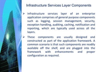 Infrastructure Services Layer Components
 Infrastructure services layer of an enterprise
application comprises of general purpose components
such as logging, session management, security,
exception handling, auditing, caching, notification and
reporting, which are typically used across all the
layers.
 These components are usually designed and
constructed as part of the application framework. A
common scenario is that such components are readily
available off the shelf, and are plugged into the
framework with enhancements and proper
configuration as required.
 