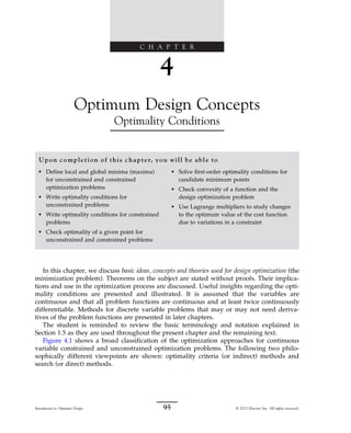 C H A P T E R
4
Optimum Design Concepts
Optimality Conditions
Upon completion of this chapter, you will be able to
• Define local and global minima (maxima)
for unconstrained and constrained
optimization problems
• Write optimality conditions for
unconstrained problems
• Write optimality conditions for constrained
problems
• Check optimality of a given point for
unconstrained and constrained problems
• Solve first-order optimality conditions for
candidate minimum points
• Check convexity of a function and the
design optimization problem
• Use Lagrange multipliers to study changes
to the optimum value of the cost function
due to variations in a constraint
In this chapter, we discuss basic ideas, concepts and theories used for design optimization (the
minimization problem). Theorems on the subject are stated without proofs. Their implica-
tions and use in the optimization process are discussed. Useful insights regarding the opti-
mality conditions are presented and illustrated. It is assumed that the variables are
continuous and that all problem functions are continuous and at least twice continuously
differentiable. Methods for discrete variable problems that may or may not need deriva-
tives of the problem functions are presented in later chapters.
The student is reminded to review the basic terminology and notation explained in
Section 1.5 as they are used throughout the present chapter and the remaining text.
Figure 4.1 shows a broad classification of the optimization approaches for continuous
variable constrained and unconstrained optimization problems. The following two philo-
sophically different viewpoints are shown: optimality criteria (or indirect) methods and
search (or direct) methods.
95
Introduction to Optimum Design © 2012 Elsevier Inc. All rights reserved.
 