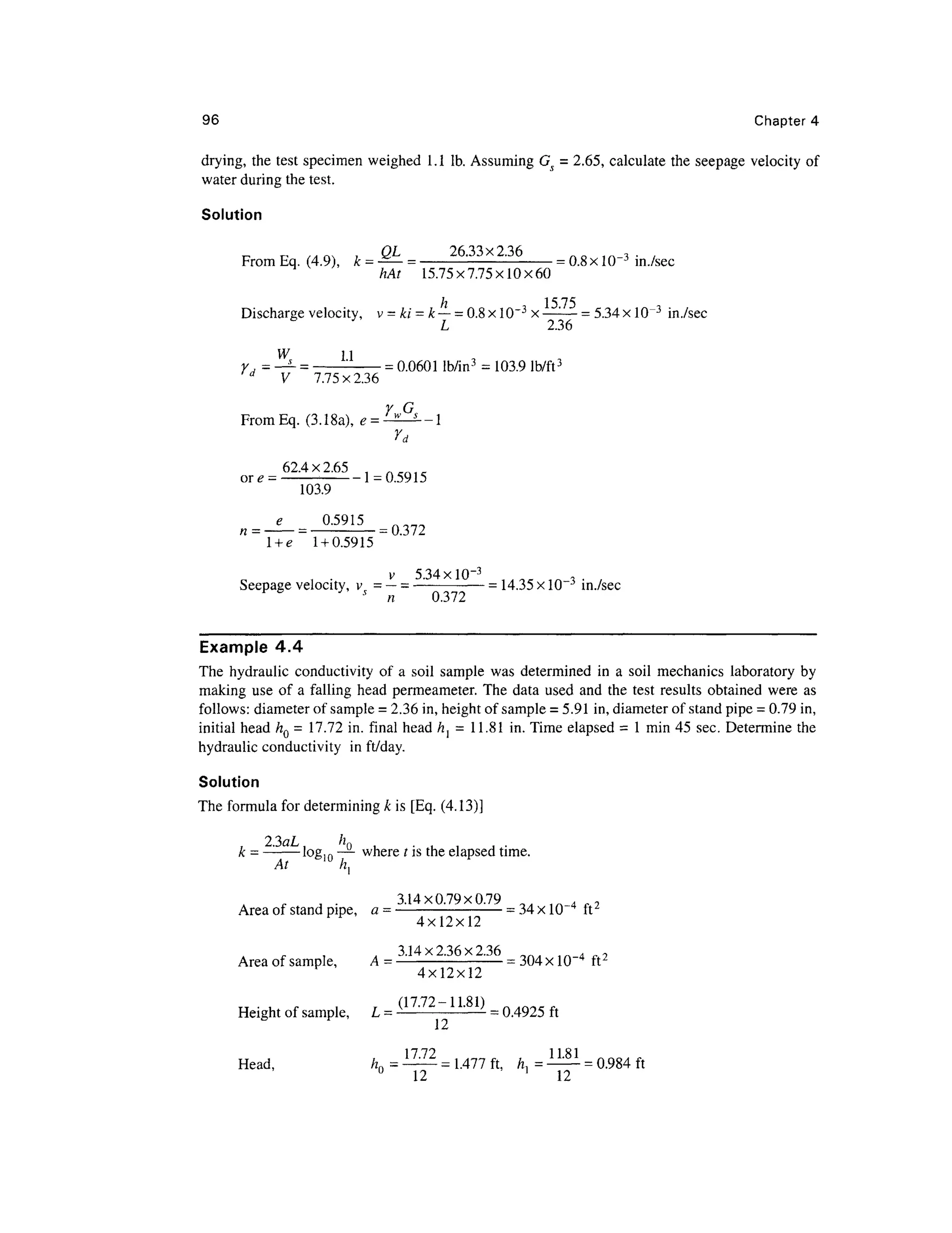 96 Chapter 4
drying, the test specimen weighed 1.1 Ib. Assuming Gs = 2.65, calculate the seepage velocity of
water during the test.
Solution
From Eq.(4.9), k= ^- = -2633x236
- = 0.8x 10~3
in./sec
hAt 15.75x7.75x10x60
Discharge velocity, v = ki = k— = 0.8xlO~3
x —:
— = 5.34xlO~3
in./sec
L 2.36
W 11
Y = —s- = -:- = 0.0601 lb/in3
= 103.9 lb/ft3
d
V 7.75x2.36
Y G
FromEq. (3.18a), e = ^-^—
Yd
62.4x2.65
or e -- -- 1 =0.591 5
103.9
°-5915
=0.372
l +e 1 + 0.5915
v 5.34 xlO~3
Seepage velocity, v = —= —- =14.35 x 10~3
in./sec
6 s
n 0.372
Example 4.4
The hydraulic conductivity of a soil sample was determined in a soil mechanics laboratory by
making use of a falling head permeameter. The data used and the test results obtained were as
follows: diameter of sample = 2.36 in, height of sample = 5.91 in, diameter of stand pipe = 0.79 in,
initial head hQ = 17.72 in. final head hl = 11.81 in. Time elapsed = 1 min 45 sec. Determine the
hydraulic conductivity in ft/day.
Solution
The formula for determiningk is [Eq. (4.13)]
, . , , .
k = - log,0 —- where t is the elapsed time.
A • 3.14x0.79x0.79 0 . 1A 4 ,2
Area ofstand pipe, a = - = 34 x104
ft^
4x12x12
Area of sample, A =3
-14x2
-36x236
= 304 x 10~4
ft2
4x12x12
Height of sample, L= (17
-72
~1L81
) = 0 4925 ft
1 7 72 1181
Head, /zn = -^— = 1.477 ft, h, =— = 0.984 ft
0
12 ]
12
 
