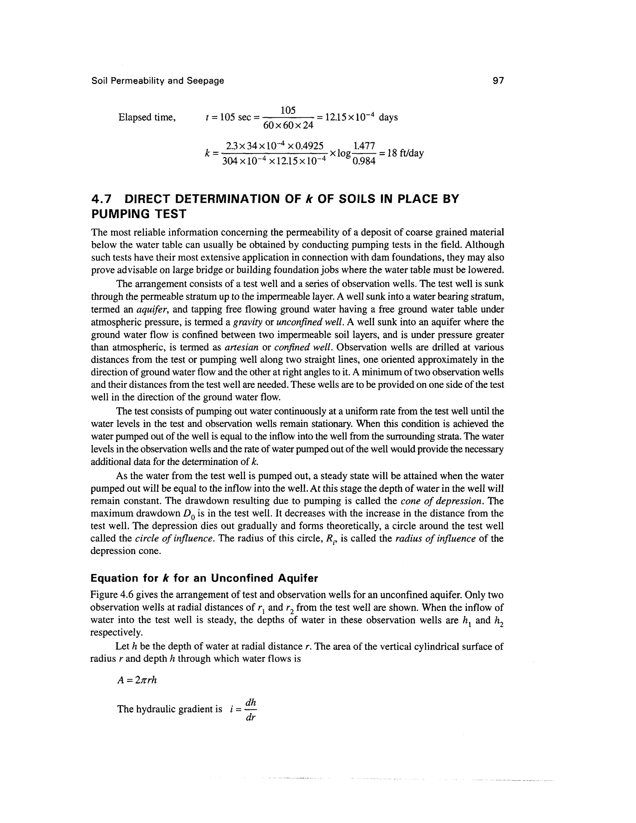 Soil Permeability and Seepage 97
Elapsed time, t = 105 sec = = 12.15 x 10~4
days
60x60x24
2.3x34x10-4x0.4925 , 1.477 t f t f l j
k = x log = 18 ft/day
304x 10-4
x 12.15 x ID"4
0.984
4.7 DIRECT DETERMINATION OF k OF SOILS IN PLACE BY
PUMPING TEST
The most reliable information concerning the permeability of a deposit of coarse grained material
below the water table can usually be obtained by conducting pumping tests in the field. Although
such tests have their most extensive application in connection with dam foundations, they may also
prove advisable on large bridge or building foundation jobs where the water table must be lowered.
The arrangement consists of a test well and a series of observation wells. The test well is sunk
through the permeable stratum up to the impermeable layer.A well sunk into a water bearing stratum,
termed an aquifer, and tapping free flowing ground water having a free ground water table under
atmospheric pressure, is termed a gravity or unconfined well. A well sunk into an aquifer where the
ground water flow is confined between two impermeable soil layers, and is under pressure greater
than atmospheric, is termed as artesian or confined well. Observation wells are drilled at various
distances from the test or pumping well along two straight lines, one oriented approximately in the
direction of ground water flow and the other at right angles to it. A minimumof two observation wells
and their distances from the test well are needed. These wells are to be provided on one side of the test
well in the direction of the ground water flow.
The test consists of pumping out water continuouslyat a uniform rate from the test well until the
water levels in the test and observation wells remain stationary. When this condition is achieved the
water pumped out of the well is equal to the inflow into the well from the surroundingstrata. The water
levels in the observation wells and the rate of water pumped out of the well wouldprovide the necessary
additional data for the determination of k.
As the water from the test well is pumped out, a steady state will be attained when the water
pumped out will be equal to the inflow into the well. At this stage the depth of water in the well will
remain constant. The drawdown resulting due to pumping is called the cone of depression. The
maximum drawdown DQ is in the test well. It decreases with the increase in the distance from the
test well. The depression dies out gradually and forms theoretically, a circle around the test well
called the circle of influence. The radius of this circle, /?., is called the radius of influence of the
depression cone.
Equation for k for an Unconfined Aquifer
Figure 4.6 gives the arrangement of test and observation wells for an unconfined aquifer. Only two
observation wells at radial distances of r{ and r2 from the test well are shown. When the inflow of
water into the test well is steady, the depths of water in these observation wells are h{ and h2
respectively.
Let h be the depth of water at radial distance r. The area of the vertical cylindrical surface of
radius r and depth h through which water flows is
A =Inrh
The hydraulic gradient is i = —
dr
 