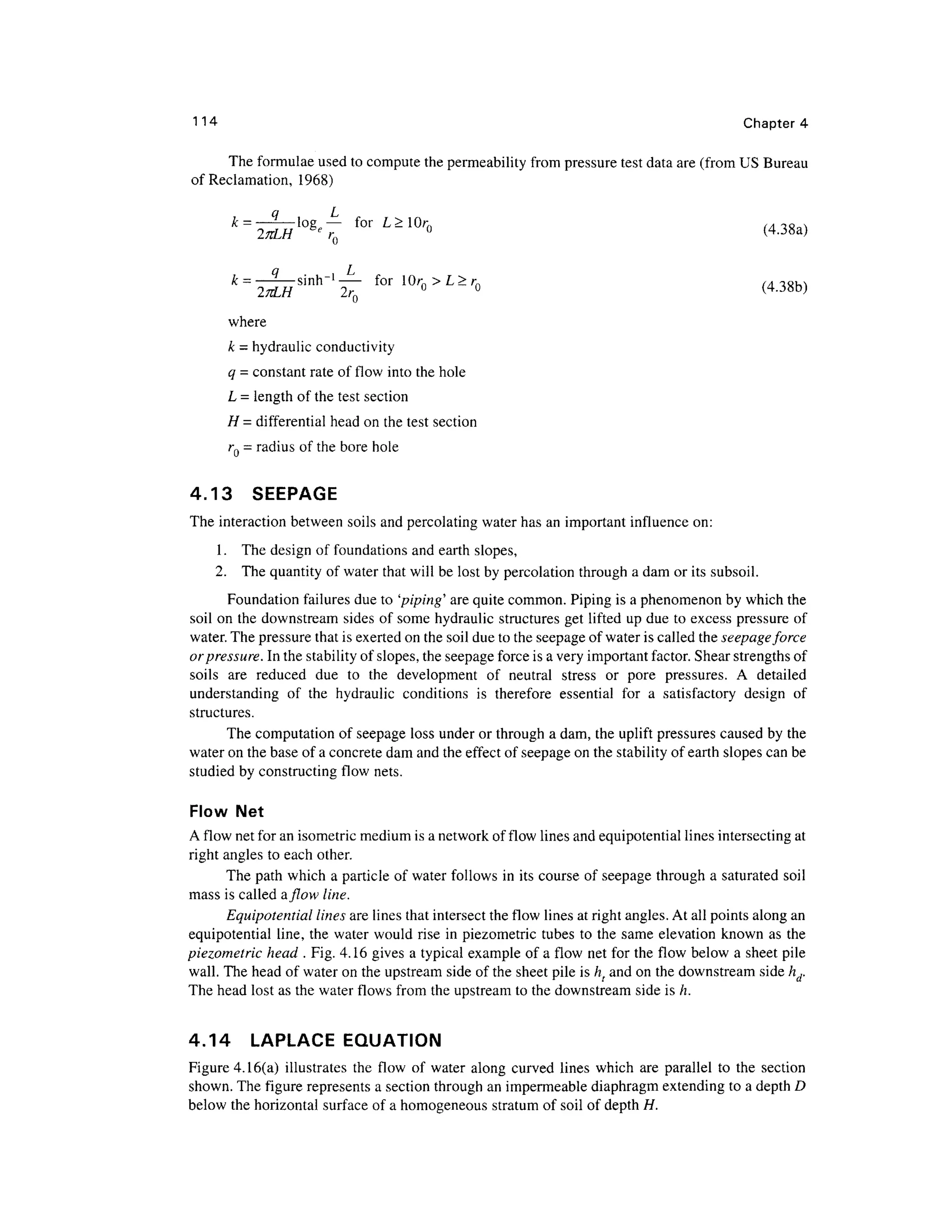 114 Chapter 4
The formulae used to compute the permeability from pressure test data are (from US Bureau
of Reclamation, 1968)
g
' ° r
- r
» <438a)
k- -sinrr1
- for10rn >L>rn f A TCM
27JLH 2rQ ° ° (4.3Sb)
where
k = hydraulicconductivity
q = constant rate of flow into the hole
L = length of the test section
H = differential head on the test section
rQ = radius of the bore hole
4.13 SEEPAGE
The interaction between soils and percolating water has an important influence on:
1. The design of foundations and earth slopes,
2. The quantity of water that will be lost by percolation through a dam or its subsoil.
Foundation failures due to 'piping' are quite common. Piping is a phenomenon by which the
soil on the downstream sides of some hydraulic structures get lifted up due to excess pressure of
water. The pressure that is exerted on the soil due to the seepage of water is called the seepage force
or pressure. In the stability of slopes, the seepage force is a very important factor. Shear strengths of
soils are reduced due to the development of neutral stress or pore pressures. A detailed
understanding of the hydraulic conditions is therefore essential for a satisfactory design of
structures.
The computation of seepage loss under or through a dam, the uplift pressures caused by the
water on the base of a concrete dam and the effect of seepage on the stability of earth slopes can be
studied by constructing flow nets.
Flow Net
A flow net for an isometric medium is a network of flow lines and equipotential lines intersecting at
right angles to each other.
The path which a particle of water follows in its course of seepage through a saturated soil
mass is called aflow line.
Equipotential lines are lines that intersect the flow lines at right angles. At all points along an
equipotential line, the water would rise in piezometric tubes to the same elevation known as the
piezometric head . Fig. 4.16 gives a typical example of a flow net for the flow below a sheet pile
wall. The head of water on the upstream side of the sheet pile is ht and on the downstream side hd.
The head lost as the water flows from the upstream to the downstream side is h.
4.14 LAPLACE EQUATION
Figure 4.16(a) illustrates the flow of water along curved lines which are parallel to the section
shown. The figure represents a section through an impermeable diaphragm extending to a depth D
below the horizontal surface of a homogeneous stratum of soil of depth H.
 