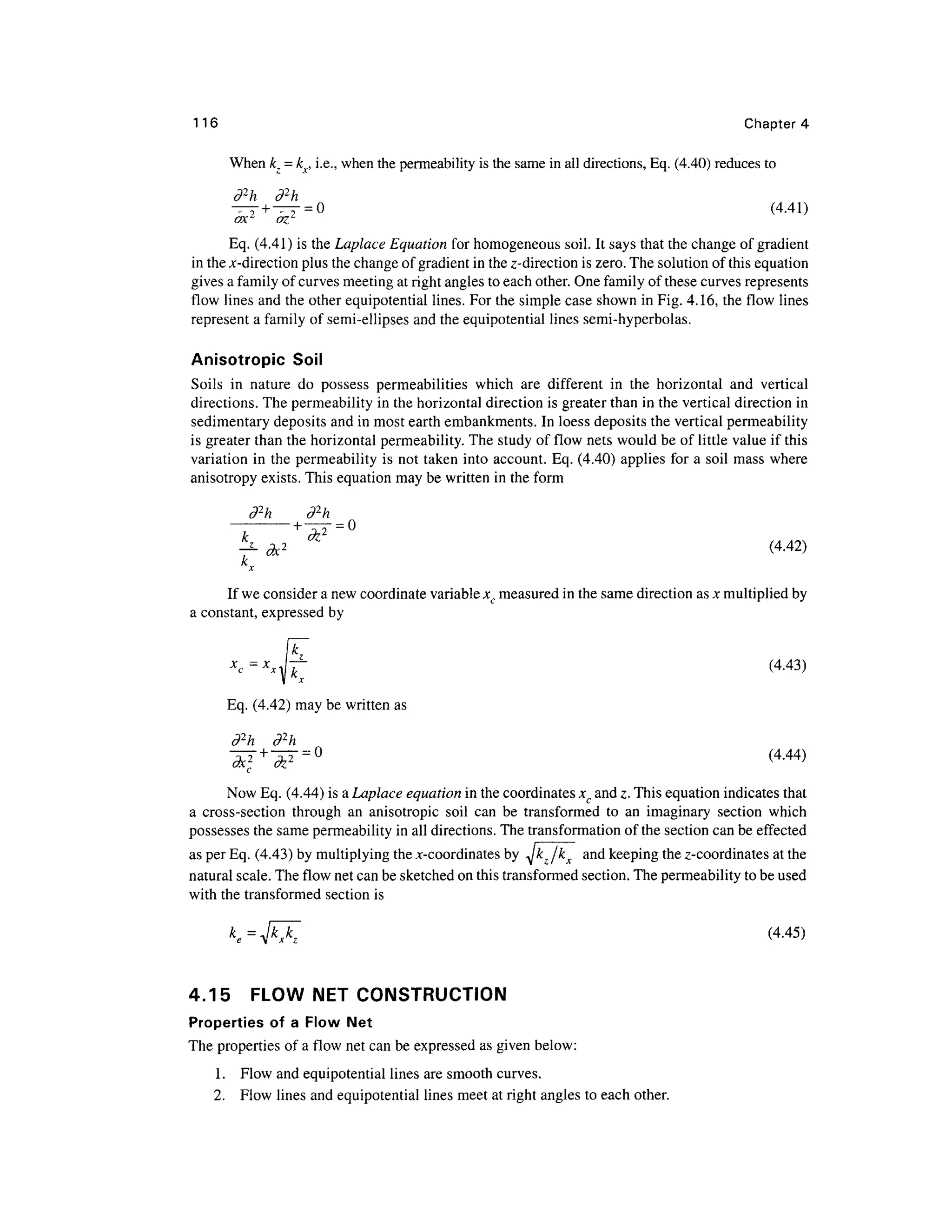 116 Chapter 4
When k =kx, i.e., when the permeability is the same in all directions, Eq. (4.40) reduces to
d2
h d2
h
ax.2
- oz
= 0 (4.41)
Eq. (4.41) is the Laplace Equation for homogeneous soil. It says that the change of gradient
in the jc-direction plus the change of gradient in the z-direction is zero. The solution of this equation
gives a family of curves meeting at right angles to each other. One family of these curves represents
flow lines and the other equipotential lines. For the simple case shown in Fig. 4.16, the flow lines
represent a family of semi-ellipses and the equipotential lines semi-hyperbolas.
Anisotropic Soil
Soils in nature do possess permeabilities which are different in the horizontal and vertical
directions. The permeability in the horizontal direction is greater than in the vertical direction in
sedimentary deposits and in most earth embankments. In loess deposits the vertical permeability
is greater than the horizontal permeability. The study of flow nets would be of little value if this
variation in the permeability is not taken into account. Eq. (4.40) applies for a soil mass where
anisotropy exists. This equation may be written in the form
d2
h d2
h
^ &2
^ (4-42)
If we consider a new coordinate variable xc measured in the same direction as x multiplied by
a constant, expressed by
(4.43)
Eq. (4.42) may be written as
d2
h d2
h
~d^ +
~d^ = ° (4-44)
c
Now Eq. (4.44) is a Laplace equation in the coordinates xc and z. This equation indicates that
a cross-section through an anisotropic soil can be transformed to an imaginary section which
possesses the same permeability in all directions. The transformation of the section can be effected
as per Eq. (4.43) by multiplying the ^-coordinates by Jkz /k^ and keeping the z-coordinates at the
natural scale. The flow net can be sketched on this transformed section. The permeability to be used
with the transformed section is
(4.45)
4.15 FLOW NET CONSTRUCTION
Properties of a Flow Net
The properties of a flow net can be expressed as given below:
1. Flow and equipotential lines are smooth curves.
2. Flow lines and equipotential lines meet at right angles to each other.
 