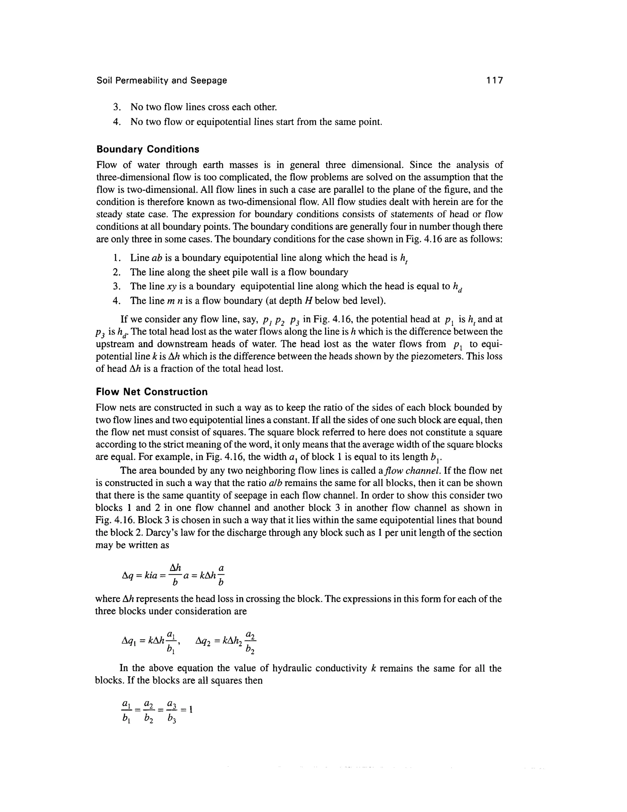 Soil Permeability and Seepage 117
3. No two flow lines cross each other.
4. No two flow or equipotential lines start from the same point.
Boundary Conditions
Flow of water through earth masses is in general three dimensional. Since the analysis of
three-dimensional flow is too complicated, the flow problems are solved on the assumption that the
flow is two-dimensional. All flow lines in such a case are parallel to the plane of the figure, and the
condition is therefore known as two-dimensional flow. All flow studies dealt with herein are for the
steady state case. The expression for boundary conditions consists of statements of head or flow
conditions at all boundary points. The boundary conditions are generally four in number though there
are only three in some cases. The boundary conditions for the case shown in Fig. 4.16 are as follows:
1. Line ab is a boundary equipotential line along which the head is h(
2. The line along the sheet pile wall is a flow boundary
3. The line xy is a boundary equipotential line along which the head is equal to hd
4. The line m n is a flow boundary (at depth H below bed level).
If we consider any flow line, say, p1 p2 p3 in Fig. 4.16, the potential head at p{ is h( and at
p3 is hd.The total head lost as the water flows along the line is h which is the differencebetween the
upstream and downstream heads of water. The head lost as the water flows from pl to equi-
potential line k is Ah which is the difference between the heads shown by the piezometers. This loss
of head Ah is a fraction of the total head lost.
Flow Net Construction
Flow nets are constructed in such a way as to keep the ratio of the sides of each block bounded by
two flow lines and two equipotential lines a constant. If all the sides of one such block are equal, then
the flow net must consist of squares. The square block referred to here does not constitute a square
according to the strict meaning of the word, it only means that the average width of the square blocks
are equal. For example, in Fig. 4.16, the width al of block 1is equal to its length b}.
The area bounded by any two neighboring flow lines is called a/low channel. If the flow net
is constructed in such a way that the ratio alb remains the same for all blocks, then it can be shown
that there is the same quantity of seepage in each flow channel. In order to show this consider two
blocks 1 and 2 in one flow channel and another block 3 in another flow channel as shown in
Fig. 4.16. Block 3 is chosen in such a way that it lies within the same equipotential lines that bound
the block 2. Darcy's law for the discharge through any block such as 1per unit length of the section
may be written as
Ah a
Aq = kia = — a = kAh —
b b
where Ah represents the head loss in crossing the block. The expressions in this form for each of the
three blocks under consideration are
Aq{ = kAh—, Aq2 =kAh2 —
b
 b
2
In the above equation the value of hydraulic conductivity k remains the same for all the
blocks. If the blocks are all squares then
b2
 