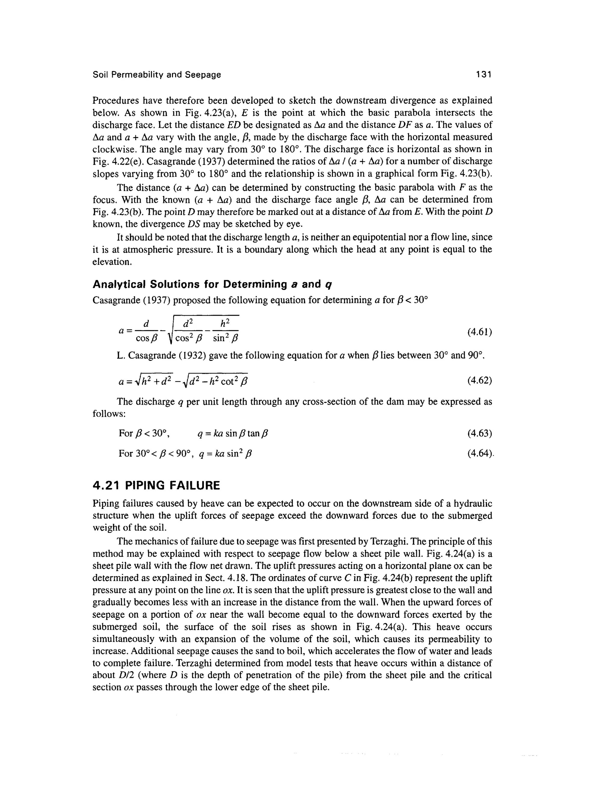 Soil Permeability and Seepage 131
Procedures have therefore been developed to sketch the downstream divergence as explained
below. As shown in Fig. 4.23(a), E is the point at which the basic parabola intersects the
discharge face. Let the distance ED be designated as Aa and the distance DF as a. The values of
Aa and a + Aa vary with the angle, j3, made by the discharge face with the horizontal measured
clockwise. The angle may vary from 30° to 180°. The discharge face is horizontal as shown in
Fig. 4.22(e). Casagrande (1937) determined the ratios of Aa / (a + Aa) for a number of discharge
slopes varying from 30° to 180° and the relationship is shown in a graphical form Fig. 4.23(b).
The distance (a + Aa) can be determined by constructing the basic parabola with F as the
focus. With the known (a + Aa) and the discharge face angle j3, Aa can be determined from
Fig. 4.23(b). The point D may therefore be marked out at a distance of Aa from E. With the point D
known, the divergence DS may be sketched by eye.
It should be noted that the discharge length a, is neither an equipotential nor a flow line, since
it is at atmospheric pressure. It is a boundary along which the head at any point is equal to the
elevation.
Analytical Solutions for Determining a and q
Casagrande (1937) proposed the following equation for determining a for j8 < 30°
(4.61)
cos/? ^jcos2
/? sin2
/?
L. Casagrande (1932) gave the following equation for a when {$ lies between 30° and 90°.
(4.62)
The discharge q per unit length through any cross-section of the dam may be expressed as
follows:
For/?<30°, a = fcasin/?tan/? (4.63)
For30°</?<90°, a =fcasin2
/? (4.64).
4.21 PIPING FAILURE
Piping failures caused by heave can be expected to occur on the downstream side of a hydraulic
structure when the uplift forces of seepage exceed the downward forces due to the submerged
weight of the soil.
The mechanics of failure due to seepage was first presented by Terzaghi. The principle of this
method may be explained with respect to seepage flow below a sheet pile wall. Fig. 4.24(a) is a
sheet pile wall with the flow net drawn. The uplift pressures acting on a horizontal plane ox can be
determined as explained in Sect. 4.18. The ordinates of curve C in Fig. 4.24(b) represent the uplift
pressure at any point on the line ox. It is seen that the uplift pressure is greatest close to the wall and
gradually becomes less with an increase in the distance from the wall. When the upward forces of
seepage on a portion of ox near the wall become equal to the downward forces exerted by the
submerged soil, the surface of the soil rises as shown in Fig. 4.24(a). This heave occurs
simultaneously with an expansion of the volume of the soil, which causes its permeability to
increase. Additional seepage causes the sand to boil, which accelerates the flow of water and leads
to complete failure. Terzaghi determined from model tests that heave occurs within a distance of
about DI2 (where D is the depth of penetration of the pile) from the sheet pile and the critical
section ox passes through the lower edge of the sheet pile.
 