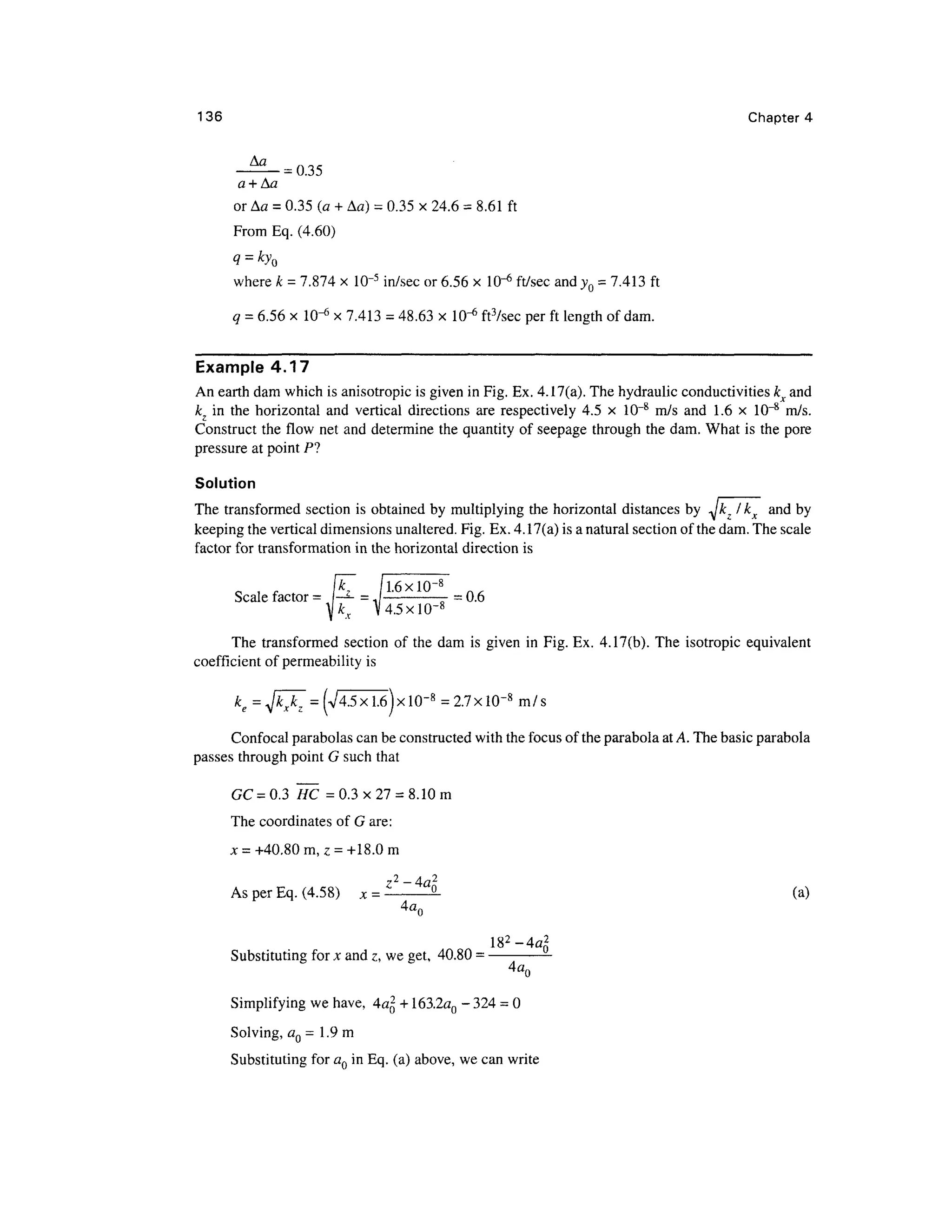 136 Chapter 4
-^--035
a +Aa
or Aa = 0.35 (a + Aa) = 0.35 x 24.6 = 8.61 ft
From Eq. (4.60)
q = kyQ
where k = 7.874 x 10~5
in/sec or 6.56 x 10"6
ft/sec and yQ = 7.413 ft
q = 6.56 x 10-6
x 7.413 = 48.63 x 10"6
ft3
/sec per ft length of dam.
Example 4.17
An earth dam which is anisotropic is given in Fig. Ex. 4.17(a). The hydraulic conductivities kx and
kz in the horizontal and vertical directions are respectively 4.5 x 10~8
m/s and 1.6 x 10~8
m/s.
Construct the flow net and determine the quantity of seepage through the dam. What is the pore
pressure at point PI
Solution
The transformed section is obtained by multiplying the horizontal distances by ^Jkz I kx and by
keeping the vertical dimensions unaltered. Fig. Ex. 4.17(a) is a natural section of the dam. The scale
factor for transformation in the horizontal direction is
Scale factor = P- = JL6xl
°"8
B = 0.6
]kx V4.5X10-8
The transformed section of the dam is given in Fig. Ex. 4.17(b). The isotropic equivalent
coefficient of permeability is
k =
e
Confocal parabolas can be constructed with the focus of the parabola at A. The basic parabola
passes through point G such that
GC=0.3 HC =0.3x27 = 8.10m
The coordinates of G are:
x = +40.80 m, z = +18.0 m
7 2
- 4 f l 2
As per Eq. (4.58) x = 9. (a)
Substituting for x and z, we get, 40.80 =
Simplifying we have, 4a2
+ 163.2aQ -324= 0
Solving, aQ = 1.9 m
Substituting for aQ in Eq. (a) above, we can write
 