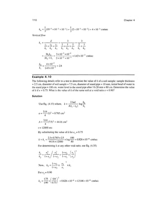 110 Chapter 4
kh =-(10-3
+10-2 + 10-3
) = -(2x 10~3
+10-2) = 4x 10-3
cm/sec
Vertical flow
Z 3 3
i L i l i l _L _L _L .
1 _L
3kik, 3xlO~3
xlO~2
1/l<a i n _3 .
_ _ = 1.43 x 10 cm/sec
2k2 + ki
kh _ 4xlO~3
kv 1.43x10"
= 2.8
Example 4.10
The following details refer to a test to determine the value of A; of a soil sample: sample thickness
= 2.5 cm, diameter of soil sample = 7.5 cm, diameter of stand pipe = 10mm, initial head of water in
the stand pipe =100 cm, water level in the stand pipe after 3 h 20 min = 80 cm. Determine the value
of k if e = 0.75. What is the value of k of the same soil at a void ratio e = 0.90?
Solution
Use Eq. (4. 1 3) where, k = ' log
2
'3aL
4
(I)2
-0.785 cm2
3 14
A = — (7.5)2
= 44.16 cm2
t= 12000 sec
By substitutingthe value of k for e{ = 0.75
, , 2.3x0.785x2.5 , 100 rtcv^ i n , ,
k = k,= - xlog- = 0.826 x10~6
cm/sec
1
44.16x12000 80
For determining k at any other void ratio, use Eq. (4.35)
i e
l
Now, k2 = --x — x k{
e
For e2 = 0.90
1.75 (0.9V
=
190 X
" X
°'826 X 10 = l3146 X
 