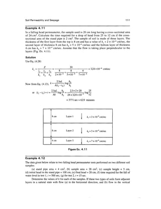 Soil Permeability and Seepage 111
Example 4.11
In a falling head permeameter, the sample used is 20 cm long having a cross-sectional area
of 24 cm2
. Calculate the time required for a drop of head from 25 to 12 cm if the cross-
sectional area of the stand pipe is 2 cm2
. The sample of soil is made of three layers. The
thickness of the first layer from the top is 8 cm and has a value of k{ = 2 x 10"4
cm/sec, the
second layer of thickness 8 cm has k2 = 5 x 10~4
cm/sec and the bottom layer of thickness
4 cm has &3 = 7 x 10~4
cm/sec. Assume that the flow is taking place perpendicular to the
layers (Fig.Ex. 4.11).
Solution
Use Eq. (4.28)
k =
20
- + —+ •
O O <4
_l_ ______^^^^^_ I _
2xlO~4
5xlO-4
7xlO-4
= 3.24xlO~4
cm/sec
Now from Eq. (4.13),
2.3aL , hn
log—
or
2.3aL, hQ 2.3x2x20 , 25
log— = -log—
Ak /i, 24x3.24xlO~4
12
= 3771sec = 62.9 minutes
8cm Layer 1 I ^ = 2 x 10"4
cm/sec
8cm Layer 2 1 ^2 = 5 x 10"1
cm/sec
£3 = 7xl0^cm/sec
Figure Ex. 4.11
Example 4.12
The data given below relate to two falling head permeameter tests performed on two different soil
samples:
(a) stand pipe area = 4 cm2
, (b) sample area = 28 cm2
, (c) sample height = 5 cm,
(d) initial head in the stand pipe =100 cm, (e) final head = 20 cm, (f) time required for the fall of
water level in test 1, t = 500 sec, (g) for test 2, t = 15sec.
Determine the values of k for each of the samples. If these two types of soils form adjacent
layers in a natural state with flow (a) in the horizontal direction, and (b) flow in the vertical
 