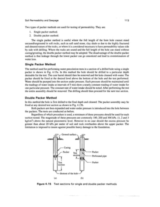 Soil Permeability and Seepage 113
Two types of packer methods are used for testing of permeability. They are:
1. Single packer method.
2. Double packer method.
The single packer method is useful where the full length of the bore hole cannot stand
uncased/ungrouted in soft rocks, such as soft sand stone, clay shale or due to the highlyfractured
and sheared nature of the rocks, or where it is considered necessary to have permeability values side
by side with drilling. Where the rocks are sound and the full length of the hole can standwithout
casing/grouting, the double packer method may be adopted. The disadvantage of the double packer
method is that leakage through the lower packer can go unnoticed and lead to overestimation of
water loss.
Single Packer Method
The method used for performing water percolation tests in a section of a drilled hole using a single
packer is shown in Fig. 4.15a. In this method the hole should be drilled to a particular depth
desirable for the test. The core barrel should then be removed and the hole cleaned with water. The
packer should be fixed at the desired level above the bottom of the hole and the test performed.
Water should be pumped into the section under pressure. Each pressure should be maintained until
the readings of water intake at intervals of 5 min show a nearly constant reading of water intake for
one particular pressure. The constant rate of water intake should be noted. After performing the test
the entire assembly should be removed. The drilling should then proceed for the next test section.
Double Packer Method
In this method the hole is first drilled to the final depth and cleaned. The packer assembly may be
fixed at any desired test section as shown in Fig.4.15b.
Both packers are then expanded and water under pressure is introduced into the hole between
the packers. The tests are conducted as before.
Regardless of which procedure is used, a minimumof three pressures should be used for each
section tested. The magnitude of these pressures are commonly 100, 200 and 300 kPa.(1,2 and 3
kg/cm2
) above the natural piezometric level. However in no case should the excess pressure be
greater than about 20 kPa per meter of soil and rock overburden above the upper packer. The
limitation is imposed to insure against possible heavy damage to thefoundation.
c
E
=" / Ground surface 
&$^& s///$
,— Casing
/ ~T~
/- Packer
Test
n * section
Test
section
.J
c
§
§
^
1
V
1
^
/S7XXN
VN
Packer
^ Perforated pipe
^ Packer
-Bottom of the hole—'
(a) (b)
Figure 4.15 Test sections for single and double packer methods
 