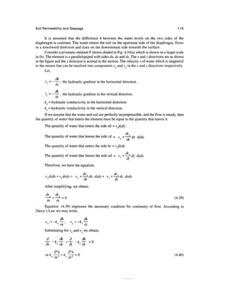 Soil Permeability and Seepage 115
It is assumed that the difference h between the water levels on the two sides of the
diaphragm is constant. The water enters the soil on the upstream side of the diaphragm, flows
in a downward direction and rises on the downstream side towards the surface.
Consider a prismatic element P shown shaded in Fig. 4.16(a) which is shown on a larger scale
in (b). The element is a parallelepiped with sides dx, dy and dz. The x and z directions are as shown
in the figure and the y direction is normal to the section. The velocity v of water which is tangential
to the stream line can be resolved into components vx and vz in the x and z directions respectively.
Let,
dh
ix = ——, the hydraulic gradient in the horizontal direction.
dh
iz= —— , the hydraulic gradient in the vertical direction.
oz
kx = hydraulic conductivity in the horizontal direction.
kz = hydraulic conductivity in the vertical direction.
If we assume that the water and soil are perfectly incompressible, and the flow is steady, then
the quantity of water that enters the element must be equal to the quantity that leaves it.
The quantity of water that enters the side ab = vxdzdy
dv
The quantity of water that leaves the side cd = v +——dx dzdy
x
dx.
The quantity of water that enters the side be = vzdxdy
The quantity of water that leaves the side ad = vz+—-dz dxdy
dz
Therefore, we have the equation,
vxdzdy +v dxdy = vx + —— dx dzdy + v +—-dz dxdy
dx dz
After simplifying, we obtain,
dvr dv
-^ + -^ = 0 (4.39)
ox oz
Equation (4.39) expresses the necessary condition for continuity of flow. According to
Darcy's Law we may write,
dh dh
vv = -kr —^, v = -k, T-
x x
ox z l
oz
Substituting for vx and vz we obtain,
d dh d dh
dx * dx dz z
dz
d2
h d2
h
orkr-^- + k7-^- =Q (4.40)
x
ox2
' z
oz
 