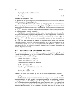 122 Chapter 4
Equating Eq. (4.48) and (4.49), we obtain
k
, =A/*A~ (4-50)
Flow Net in Anisotropic Soils
To obtain a flow net for anisotropic soil conditions, the natural cross-section has to be redrawn to
satisfy the condition of Laplace Eq. (4.41).
The transformed section may be obtained by multiplying either the natural horizontal
distances by ^kz I kx or the vertical distances by ^kx I kz keeping the other dimension unaltered.
Normally the vertical dimensions are kept as they are but the horizontal dimensions are multiplied
by ^jk, I kx .The natural section gets shortened or lengthened in the x- direction in accordance with
the condition that k is greater or less than k .
Fig. 4.18(a) is a natural section with flow taking place around a sheet pile wall. The
horizontal permeability is assumed to be 4 times that of the vertical permeability. Fig. 4.18(b) is
transformed section with the horizontal dimensions multiplied by a factor equal to
TJkz/kx = v l / 4 = l / 2 . This section is now assumed to possess the same permeability of
kg = J4k2
- 2k in all directions. The flow nets are constructed on this section in the usual way.
The same flow net is transferred to the natural section in (a) of Fig. 4.18, by multiplying the
jt-coordinates of points on the flow and equipotential lines by the factor 2. On the natural
cross-section the flow net will not be composed of squares but of rectangles elongated in the
direction of greater permeability.
4.17 DETERMINATION OF SEEPAGE PRESSURE
Flow nets are useful in the determination of the seepage pressure at any point along the flow path.
Consider the cubical element 1in Fig. 4.16(a) with all the sides equal to a. Let hl be the piezometric
head acting on the face kt and h2 on face jo.
The total force on face kt = P[=a2
ywhl
The total force on facey'o = P2 = a2
Ywh2
The differential force acting on the element is
Pl-P2 =P3 = a(hl-h2)
Since (hl - h2) is the head drop A/z, we can write
w w
where a3
is the volume of the element. The force per unit volume of the element is, therefore,
This force exerts a drag on the element known as the seepage pressure. It has the dimension
of unit weight, and at any point its line of action is tangent to the flow line. The seepage pressure is
a very important factor in the stability analysis of earth slopes. If the line of action of the seepage
force acts in the vertical direction upward as on an element adjacent to point ;c in Fig. 4.16(a), the
force that is acting downward to keep the element stable is the buoyant unit weight of the element.
When these two forces balance, the soil will just be at the point of being lifted up, and there will be
 
