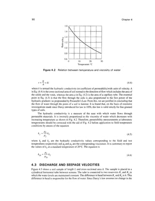 90 Chapter 4
1 .0
1.6
1.4
1.0
0.8
n £






^^k^
10 20
Temperature °C
30
Figure 4.2 Relation between temperature and viscosity of water
v = -j = & (4.4)
where k is termed the hydraulic conductivity (or coefficient of permeability)with units of velocity. A
in Eq. (4.4) is the cross-sectional area of soil normal to the direction of flow whichincludes the area of
the solids and the voids, whereas the area a in Eq. (4.2) is the area of a capillary tube. The essential
point in Eq. (4.3) is that the flow through the soils is also proportional to the first power of the
hydraulic gradient i as propounded by Poiseuille's Law. From this, we arejustified in concludingthat
the flow of water through the pores of a soil is laminar. It is found that, on the basis of extensive
investigations made since Darcy introduced his law in 1856, this law is valid strictly for fine grained
types of soils.
The hydraulic conductivity is a measure of the ease with which water flows through
permeable materials. It is inversely proportional to the viscosity of water which decreases with
increasing temperature as shown in Fig. 4.2. Therefore, permeability measurements at laboratory
temperatures should be corrected with the aid of Fig. 4.2 before application to field temperature
conditions by means of the equation
k ~
~
(4.5)
where kf and kT are the hydraulic conductivity values corresponding to the field and test
temperatures respectively and /^,and ^rare the corresponding viscosities. It is customary to report
the values of kT at a standard temperature of 20°C. The equation is
^20
(4.6)
4.3 DISCHARGE AND SEEPAGE VELOCITIES
Figure 4.3 shows a soil sample of length L and cross-sectional area A. The sample is placed in a
cylindrical horizontal tube between screens. The tube is connected to two reservoirs R^ and R2 in
which the water levels are maintainedconstant.The difference in head between R{ and R2 is h. This
difference in head is responsible for the flow of water. Since Darcy's law assumes no change in the
 