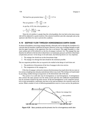 126 Chapter 4
h 14
The head loss per potential drop = — = — = 1.17 m
v
Nd 12
The exit gradient i =— = —— = 1.30
5
/ 0.9
As per Eq. (4.52), the critical gradient ie is
Gs-l 2.65-1
i = = = i.(J6
1 +e 1 + 0.56
Since the exit gradient is greater than the critical gradient, the river bed on the down stream
side will be subjected to a quick condition. One solution would be to provide a sheet pile wall on the
upstream side below the dam to prevent this condition.
4.19 SEEPAGE FLOW THROUGH HOMOGENEOUS EARTH DAMS
In almost all problems concerning seepage beneath a sheet pile wall or through the foundation of a
concrete dam all boundary conditions are known. However, in the case of seepage through an earth
dam the upper boundary or the uppermost flow line is not known. This upper boundary is a free
water surface and will be referred to as the line of seepage or phreatic line. The seepage line may
therefore be defined as the line above which there is no hydrostatic pressure and below which there
is hydrostatic pressure. In the design of all earth dams, the following factors are very important.
1. The seepage line should not cut the downstream slope.
2. The seepage loss through the dam should be the minimum possible.
The two important problems that are required to be studied in the design of earth dams are:
1. The prediction of the position of the line of seepage in the cross-section.
2. The computation of the seepage loss.
If the line of seepage is allowed to intersect the downstream face much above the toe, more or
less serious sloughing may take place and ultimate failure may result. This mishap can be prevented
by providing suitable drainage arrangements on the downstream side of the dam.
The section of an earth dam may be homogeneous or non-homogeneous. A homogeneous
dam contains the same material over the whole section and only one coefficient of permeability
may be assumed to hold for the entire section. In the non homogeneous or the composite section,
two or more permeability coefficients may have to be used according to the materials used in the
section. When a number of soils of different permeabilities occur in a cross-section, the prediction
Phreatic line (seepage line)
Basic parabola
r
Figure 4.20 Basic parabola and the phreatic line for a homogeneous earth dam
 