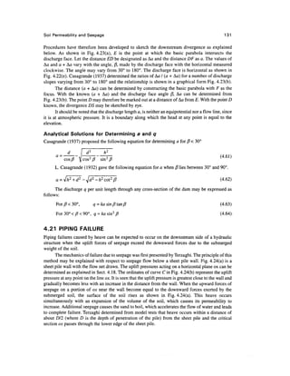 Soil Permeability and Seepage 131
Procedures have therefore been developed to sketch the downstream divergence as explained
below. As shown in Fig. 4.23(a), E is the point at which the basic parabola intersects the
discharge face. Let the distance ED be designated as Aa and the distance DF as a. The values of
Aa and a + Aa vary with the angle, j3, made by the discharge face with the horizontal measured
clockwise. The angle may vary from 30° to 180°. The discharge face is horizontal as shown in
Fig. 4.22(e). Casagrande (1937) determined the ratios of Aa / (a + Aa) for a number of discharge
slopes varying from 30° to 180° and the relationship is shown in a graphical form Fig. 4.23(b).
The distance (a + Aa) can be determined by constructing the basic parabola with F as the
focus. With the known (a + Aa) and the discharge face angle j3, Aa can be determined from
Fig. 4.23(b). The point D may therefore be marked out at a distance of Aa from E. With the point D
known, the divergence DS may be sketched by eye.
It should be noted that the discharge length a, is neither an equipotential nor a flow line, since
it is at atmospheric pressure. It is a boundary along which the head at any point is equal to the
elevation.
Analytical Solutions for Determining a and q
Casagrande (1937) proposed the following equation for determining a for j8 < 30°
(4.61)
cos/? ^jcos2
/? sin2
/?
L. Casagrande (1932) gave the following equation for a when {$ lies between 30° and 90°.
(4.62)
The discharge q per unit length through any cross-section of the dam may be expressed as
follows:
For/?<30°, a = fcasin/?tan/? (4.63)
For30°</?<90°, a =fcasin2
/? (4.64).
4.21 PIPING FAILURE
Piping failures caused by heave can be expected to occur on the downstream side of a hydraulic
structure when the uplift forces of seepage exceed the downward forces due to the submerged
weight of the soil.
The mechanics of failure due to seepage was first presented by Terzaghi. The principle of this
method may be explained with respect to seepage flow below a sheet pile wall. Fig. 4.24(a) is a
sheet pile wall with the flow net drawn. The uplift pressures acting on a horizontal plane ox can be
determined as explained in Sect. 4.18. The ordinates of curve C in Fig. 4.24(b) represent the uplift
pressure at any point on the line ox. It is seen that the uplift pressure is greatest close to the wall and
gradually becomes less with an increase in the distance from the wall. When the upward forces of
seepage on a portion of ox near the wall become equal to the downward forces exerted by the
submerged soil, the surface of the soil rises as shown in Fig. 4.24(a). This heave occurs
simultaneously with an expansion of the volume of the soil, which causes its permeability to
increase. Additional seepage causes the sand to boil, which accelerates the flow of water and leads
to complete failure. Terzaghi determined from model tests that heave occurs within a distance of
about DI2 (where D is the depth of penetration of the pile) from the sheet pile and the critical
section ox passes through the lower edge of the sheet pile.
 