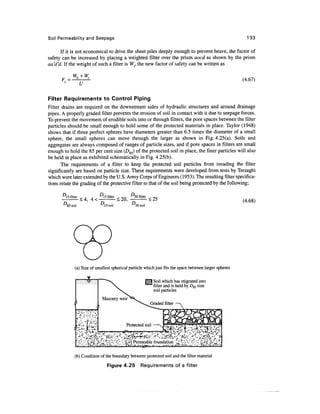 Soil Permeability and Seepage 133
If it is not economical to drive the sheet piles deeply enough to prevent heave, the factor of
safety can be increased by placing a weighted filter over the prism aocd as shown by the prism
aa'd'd. If the weight of such a filter is W(, the new factor of safety can be written as
F =
u
(4.67)
Filter Requirements to Control Piping
Filter drains are required on the downstream sides of hydraulic structures and around drainage
pipes. A properly graded filter prevents the erosion of soil in contact with it due to seepage forces.
To prevent the movement of erodible soils into or through filters, the pore spaces between the filter
particles should be small enough to hold some of the protected materials in place. Taylor (1948)
shows that if three perfect spheres have diameters greater than 6.5 times the diameter of a small
sphere, the small spheres can move through the larger as shown in Fig. 4.25(a). Soils and
aggregates are always composed of ranges of particle sizes, and if pore spaces in filters are small
enough to hold the 85 per cent size (D85) of the protected soil in place, the finer particles will also
be held in place as exhibited schematically in Fig.4.25(b).
The requirements of a filter to keep the protected soil particles from invading the filter
significantly are based on particle size. These requirements were developed from tests by Terzaghi
which were later extended by the U.S. ArmyCorps of Engineers (1953). The resultingfilter specifica-
tions relate the grading of the protective filter to that of the soil being protected by the following;
D
5filter
< 4 . s filter ^50 filter
85 soil D15 soil D
<25
50 soil
(4.68)
(a) Size of smallest spherical particle which just fits the space between larger spheres
Soil which has migrated into
filter and is held by D85 size
soil particles
(b) Condition of the boundary between protected soil and the filter material
Figure 4.25 Requirements of a filter
 