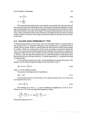 Soil Permeability and Seepage 93
Q = k—At (4.8)
01 =
<4
-9
>
The constant head permeameter test is more suited for coarse grained soils such as gravelly sand
and coarse and medium sand. Permeability tests in the laboratory are generally subjected to various
types of experimental errors. One of the most important of these arises from the formation of a filter
skin of fine materials on the surfaceof the sample.The constant head permeameter of the type shown
in Fig. 4.4(b) can eliminate the effect of the surfaceskin. In this apparatus the loss of head is measured
through a distance in the interior of the sample, and the drop in head across the filter skin has no effect
on the results.
4.6 FALLING HEAD PERMEABILITY TEST
A falling head permeameter is shown in Fig.4.5(a). The soil sample is kept in a vertical cylinder of
cross-sectional area A. A transparent stand pipe of cross sectional area, a, is attached to the test
cylinder. The test cylinder is kept in a container filled with water, the level of which is kept constant
by overflows. Before the commencement of the test the soil sample is saturated by allowing the
water to flow continuously through the sample from the stand pipe. After saturation is complete, the
stand pipe is filled with water up to a height of hQ and a stop watch is started. Let the initial time be
tQ. The time tl when the water level drops from hQ to h} is noted. The hydraulic conductivity k can be
determined onthebasis ofthedrop inhead (hQ - hj andtheelapsed time (tl - ?0) required forthe drop
as explained below.
Let h be the head of water at any time t. Let the head drop by an amount dh in time dt. The
quantity of water flowing through the sample in time dt from Darcy's law is
h
dQ =kiAdt =k—Adt (4.10)
L v
'
where, i =h/L the hydraulic gradient.
The quantity of discharge dQ can be expressed as
dQ =-adh (4.11)
Since the head decreases as time increases, dh is a negative quantity in Eq. (4.11). Eq. (4.10)
can be equated to Eq. (4.11)
h
-adh =k— Adt (4.12)
The discharge Q in time (t^ - fQ) can be obtained by integrating Eq. (4.10) or (4.11).
Therefore, Eq. (4.12) can be rearranged and integrated as follows
*i
Cdh kA C hn kA
-a  — =—  dt or '- °
The general expression for k is
 