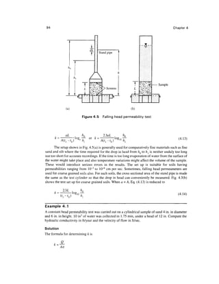 94 Chapter 4
dh
T Stand pipe
1
L
I
E!
#Vc?**£
"X'^;<V
J?
k'v's&S
/> Scree
J
Sample
(a) (b)
Figure 4.5 Falling head permeability test
k =
aL
A(t,
or k =
23aL
(4.13)
The setup shown in Fig. 4.5(a) is generally used for comparatively fine materials such as fine
sand and silt where the time required for the drop in head from hQ to hl is neither unduly too long
nor too short for accurate recordings. If the time is too long evaporation of water from the surface of
the water might take place and also temperature variations might affect the volume of the sample.
These would introduce serious errors in the results. The set up is suitable for soils having
permeabilities ranging from 10~3
to 10~6
cm per sec. Sometimes, falling head permeameters are
used for coarse grained soils also. For such soils, the cross sectional area of the stand pipe is made
the same as the test cylinder so that the drop in head can conveniently be measured. Fig. 4.5(b)
shows the test set up for coarse grained soils. When a =A, Eq. (4.13) is reduced to
2.3L , hQ
log,n — (4.14)
Example 4.1
A constant head permeability test was carried out on a cylindrical sample of sand 4 in. in diameter
and 6 in. in height. 10 in3
of water was collected in 1.75 min, under a head of 12 in. Compute the
hydraulic conductivity in ft/year and the velocity of flow in ft/sec.
Solution
The formula for determining k is
Ait
 