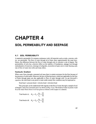 CHAPTER 4
SOIL PERMEABILITY AND SEEPAGE
4.1 SOIL PERMEABILITY
A material is permeable if it contains continuous voids. All materials such as rocks, concrete, soils
etc. are permeable. The flow of water through all of them obeys approximately the same laws.
Hence, the difference between the flow of water through rock or concrete is one of degree. The
permeability of soils has a decisive effect on the stability of foundations, seepage loss through
embankments of reservoirs, drainage of subgrades, excavation of open cuts in water bearing sand,
rate of flow of water into wells and many others.
Hydraulic Gradient
When water flows through a saturated soil mass there is certain resistance for the flow because of
the presence of solid matter. However, the laws of fluid mechanics which are applicable for the flow
of fluids through pipes are also applicable to flow of water through soils. As per Bernoulli's
equation, the total head at any point in water under steady flow condition may be expressed as
Total head = pressure head + velocity head + elevation head
This principle can be understood with regards to the flow of water through a sample of soil
of length L and cross-sectional area A as shown in Fig. 4.1(a). The heads of water at points A and
B as the water flows from A to B are given as follows (with respect to a datum)
Total head at A, H. =ZA + —^ + -^-
Y 2g
p V2
Total head at B, HK=ZK-—— + ——
87
 