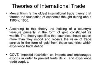 Theories of International Trade
• Mercantilism is the oldest international trade theory that
formed the foundation of economic thought during about
1500 to 1800.
• According to this theory the holding of a country’s
treasure primarily in the form of gold constituted its
wealth. The theory specifies that countries should export
more than they import and receive the value of trade
surplus in the form of gold from those countries which
experience trade deficit.
• GOVT. imposed restriction on imports and encouraged
exports in order to prevent trade deficit and experience
trade surplus.
 