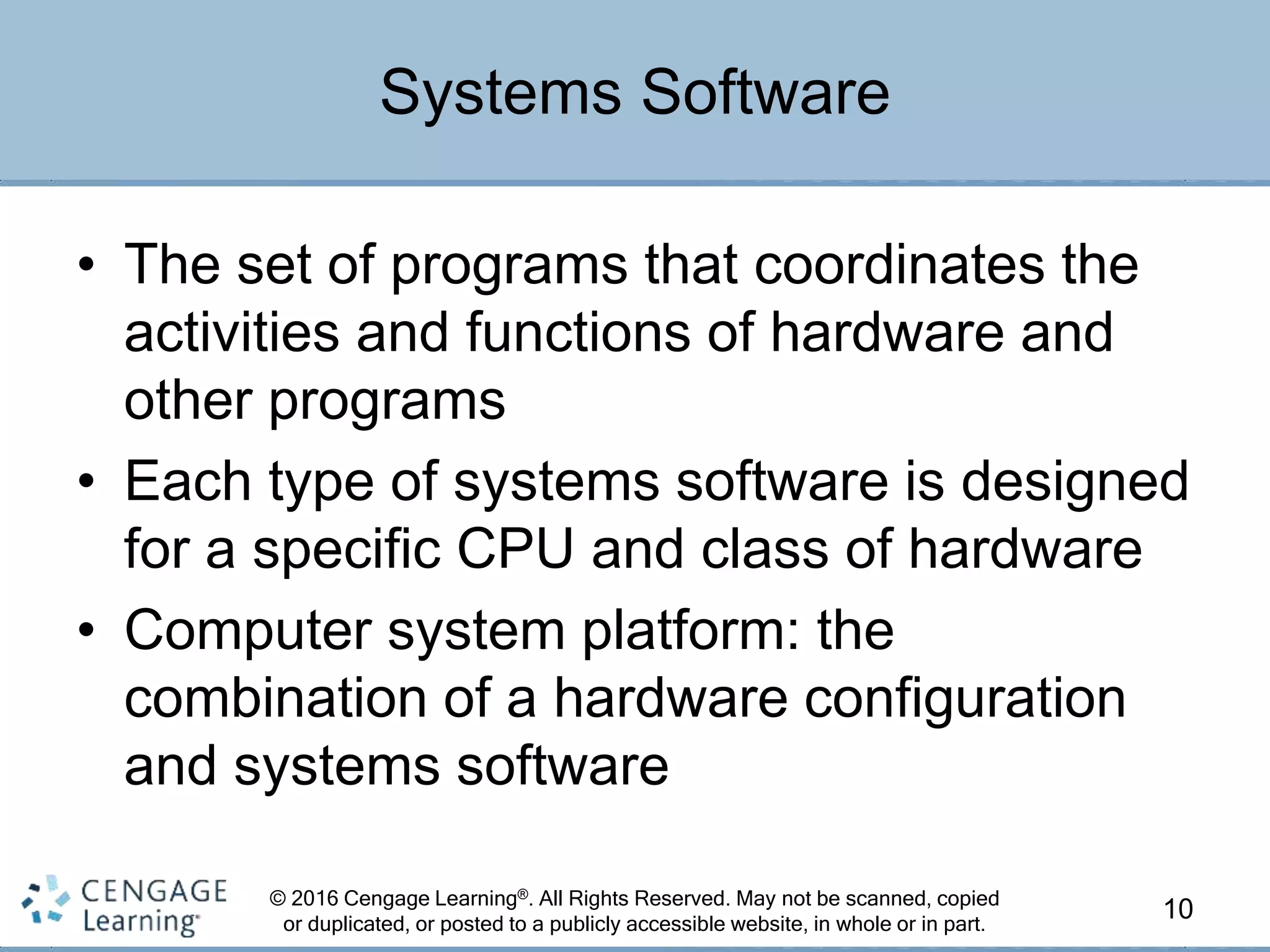 © 2016 Cengage Learning®. All Rights Reserved. May not be scanned, copied
or duplicated, or posted to a publicly accessible website, in whole or in part.
• The set of programs that coordinates the
activities and functions of hardware and
other programs
• Each type of systems software is designed
for a specific CPU and class of hardware
• Computer system platform: the
combination of a hardware configuration
and systems software
10
Systems Software
 