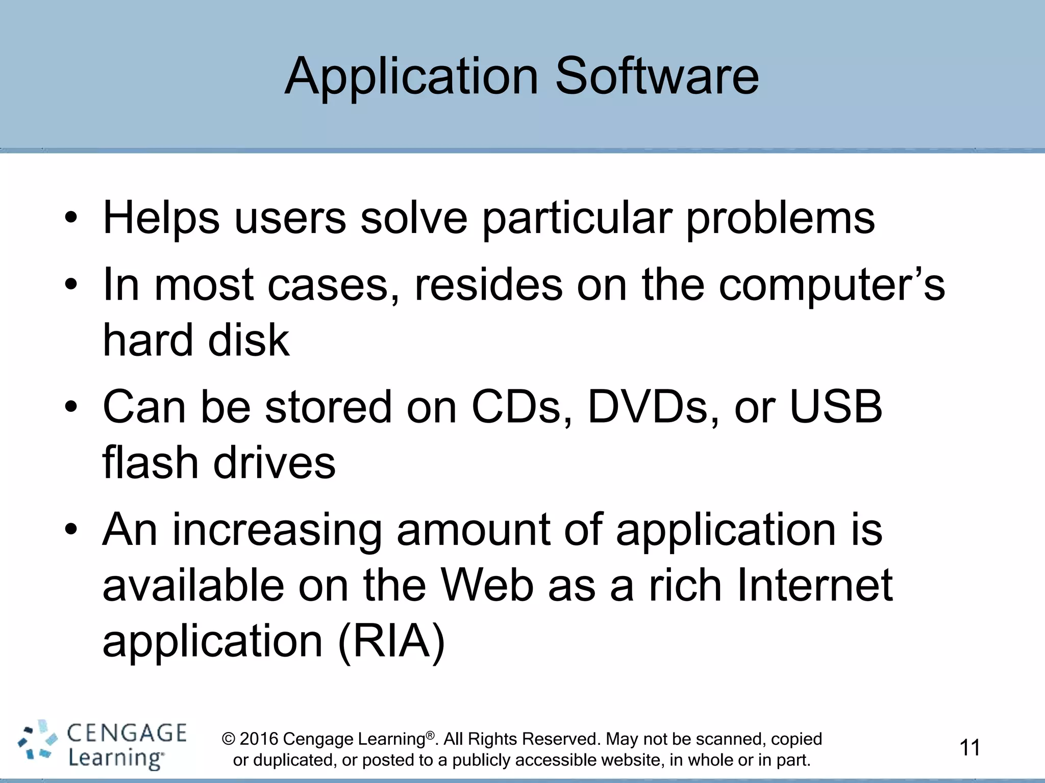 © 2016 Cengage Learning®. All Rights Reserved. May not be scanned, copied
or duplicated, or posted to a publicly accessible website, in whole or in part.
• Helps users solve particular problems
• In most cases, resides on the computer’s
hard disk
• Can be stored on CDs, DVDs, or USB
flash drives
• An increasing amount of application is
available on the Web as a rich Internet
application (RIA)
11
Application Software
 