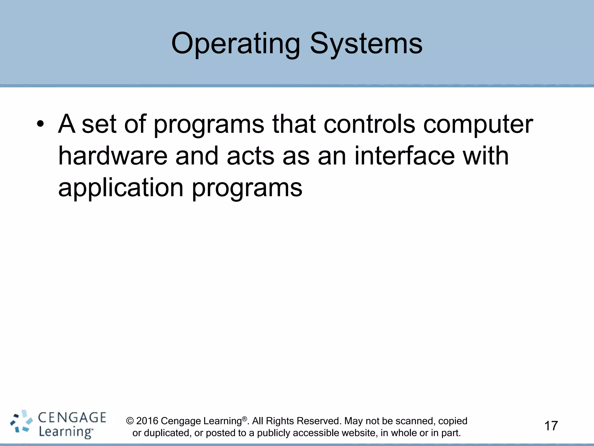 © 2016 Cengage Learning®. All Rights Reserved. May not be scanned, copied
or duplicated, or posted to a publicly accessible website, in whole or in part.
• A set of programs that controls computer
hardware and acts as an interface with
application programs
17
Operating Systems
 