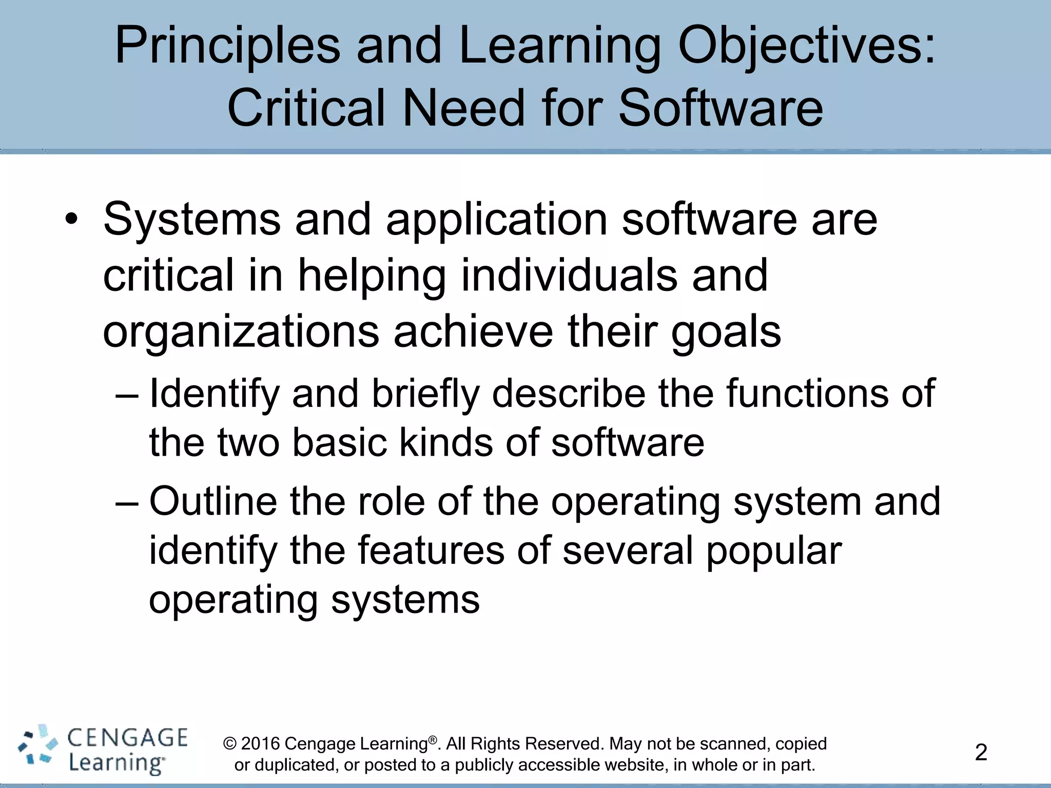 © 2016 Cengage Learning®. All Rights Reserved. May not be scanned, copied
or duplicated, or posted to a publicly accessible website, in whole or in part.
• Systems and application software are
critical in helping individuals and
organizations achieve their goals
– Identify and briefly describe the functions of
the two basic kinds of software
– Outline the role of the operating system and
identify the features of several popular
operating systems
2
Principles and Learning Objectives:
Critical Need for Software
 