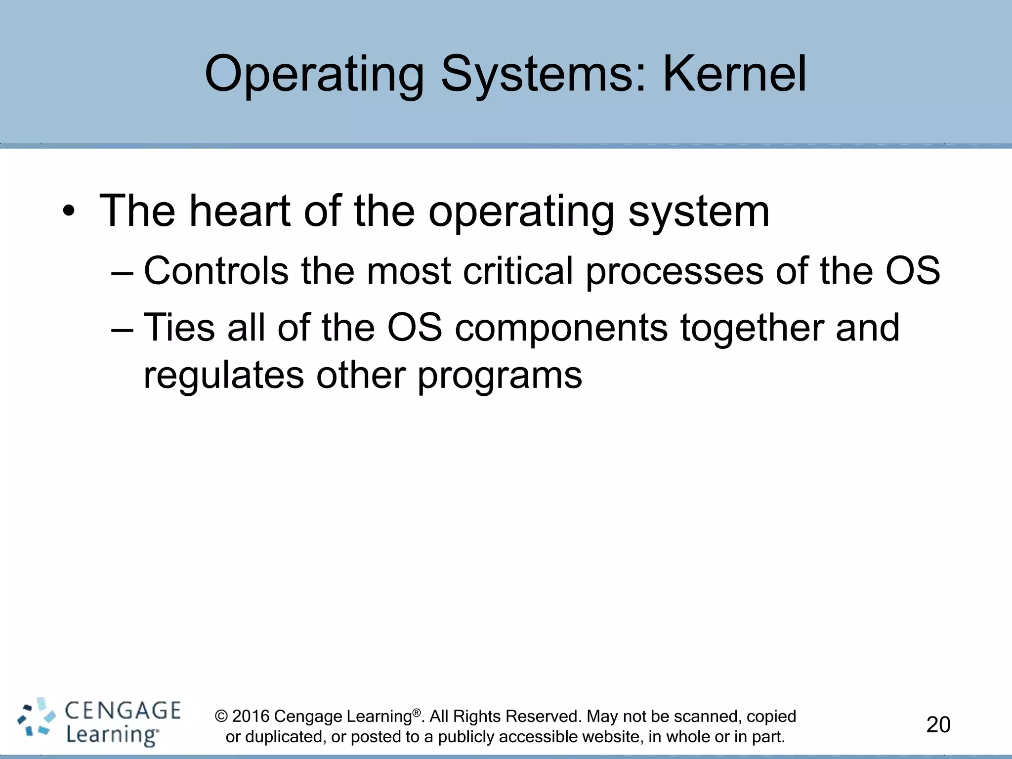 © 2016 Cengage Learning®. All Rights Reserved. May not be scanned, copied
or duplicated, or posted to a publicly accessible website, in whole or in part.
• The heart of the operating system
– Controls the most critical processes of the OS
– Ties all of the OS components together and
regulates other programs
20
Operating Systems: Kernel
 