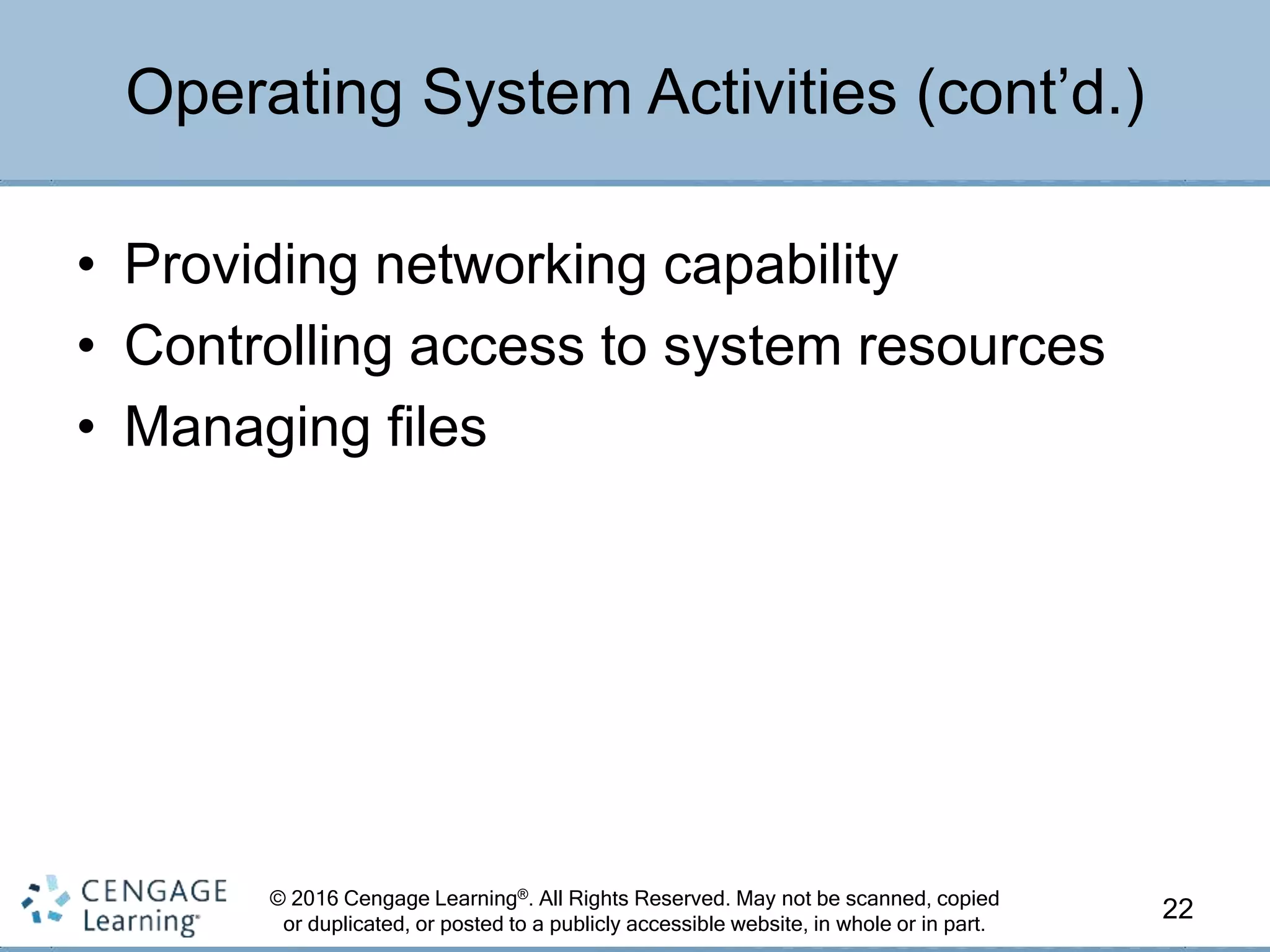 © 2016 Cengage Learning®. All Rights Reserved. May not be scanned, copied
or duplicated, or posted to a publicly accessible website, in whole or in part.
• Providing networking capability
• Controlling access to system resources
• Managing files
22
Operating System Activities (cont’d.)
 