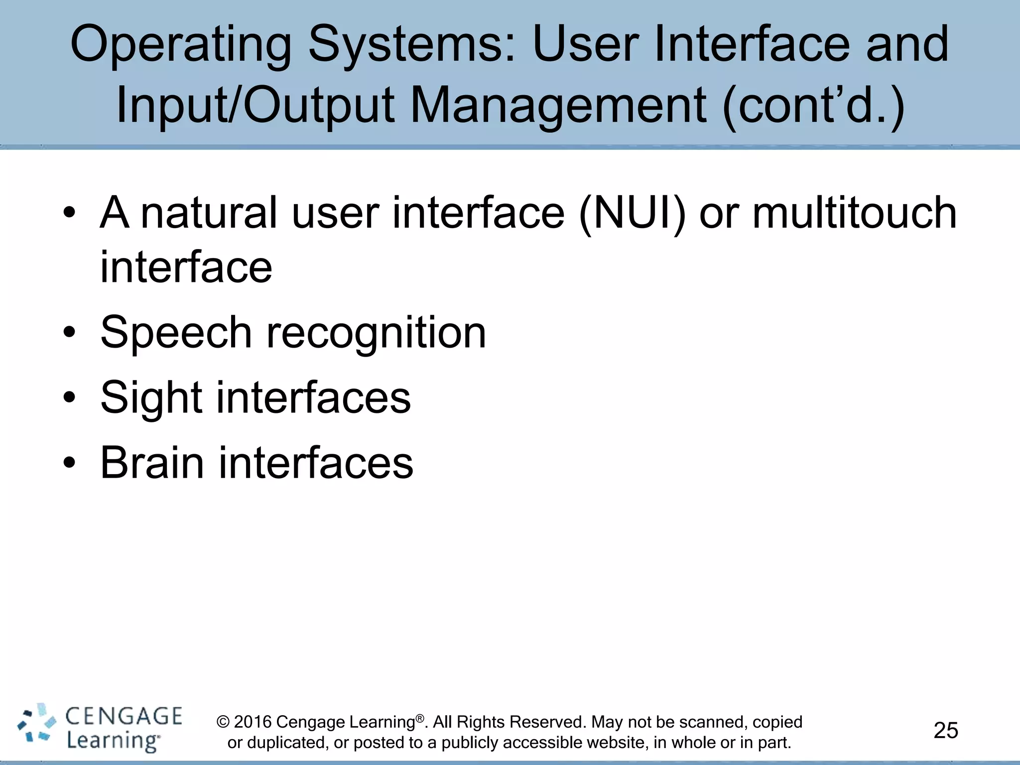 © 2016 Cengage Learning®. All Rights Reserved. May not be scanned, copied
or duplicated, or posted to a publicly accessible website, in whole or in part.
• A natural user interface (NUI) or multitouch
interface
• Speech recognition
• Sight interfaces
• Brain interfaces
25
Operating Systems: User Interface and
Input/Output Management (cont’d.)
 