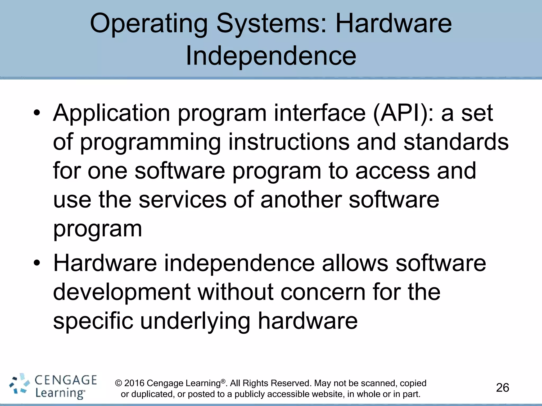 © 2016 Cengage Learning®. All Rights Reserved. May not be scanned, copied
or duplicated, or posted to a publicly accessible website, in whole or in part.
• Application program interface (API): a set
of programming instructions and standards
for one software program to access and
use the services of another software
program
• Hardware independence allows software
development without concern for the
specific underlying hardware
26
Operating Systems: Hardware
Independence
 