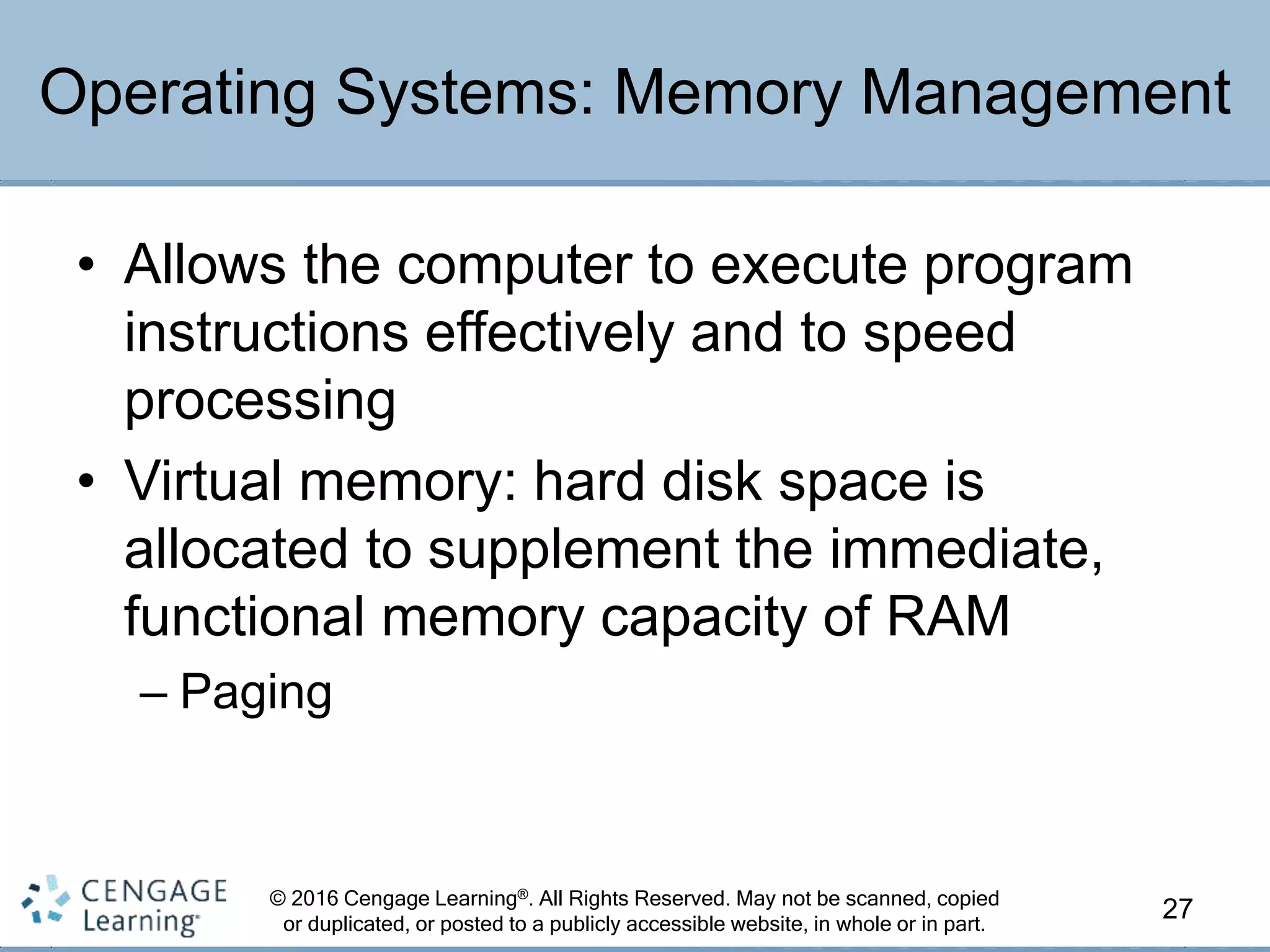 © 2016 Cengage Learning®. All Rights Reserved. May not be scanned, copied
or duplicated, or posted to a publicly accessible website, in whole or in part.
• Allows the computer to execute program
instructions effectively and to speed
processing
• Virtual memory: hard disk space is
allocated to supplement the immediate,
functional memory capacity of RAM
– Paging
27
Operating Systems: Memory Management
 