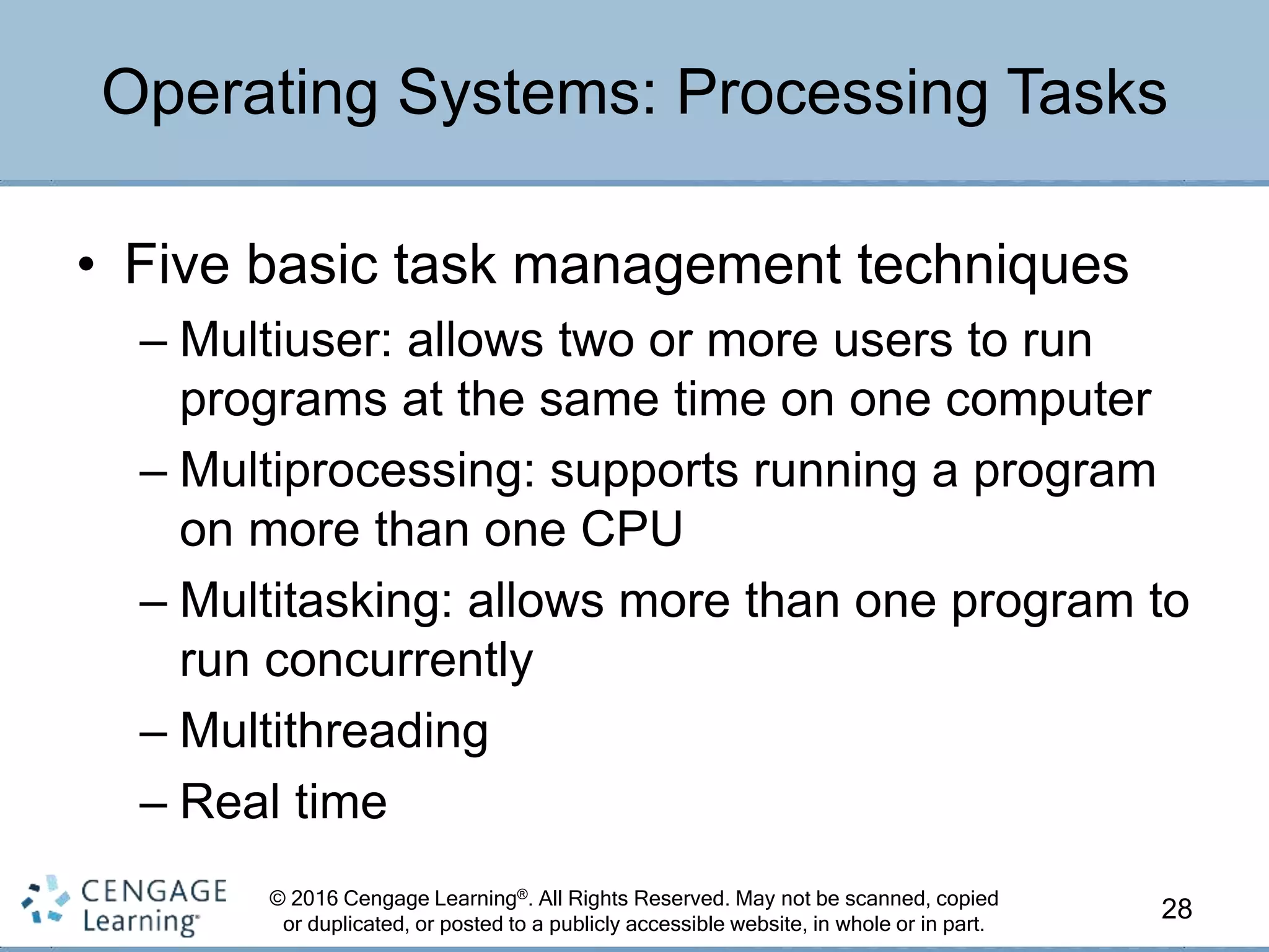 © 2016 Cengage Learning®. All Rights Reserved. May not be scanned, copied
or duplicated, or posted to a publicly accessible website, in whole or in part.
• Five basic task management techniques
– Multiuser: allows two or more users to run
programs at the same time on one computer
– Multiprocessing: supports running a program
on more than one CPU
– Multitasking: allows more than one program to
run concurrently
– Multithreading
– Real time
28
Operating Systems: Processing Tasks
 