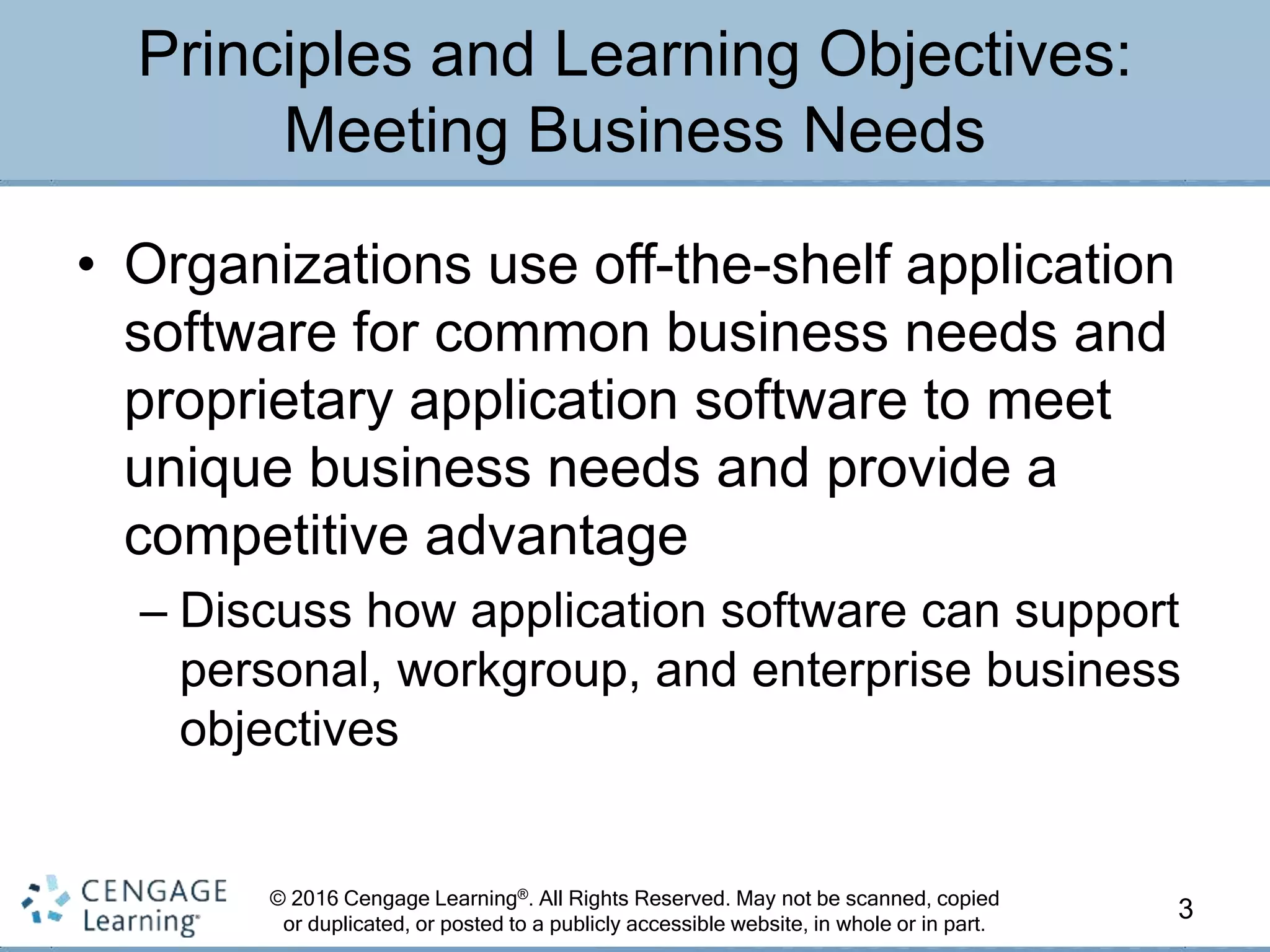 © 2016 Cengage Learning®. All Rights Reserved. May not be scanned, copied
or duplicated, or posted to a publicly accessible website, in whole or in part.
• Organizations use off-the-shelf application
software for common business needs and
proprietary application software to meet
unique business needs and provide a
competitive advantage
– Discuss how application software can support
personal, workgroup, and enterprise business
objectives
3
Principles and Learning Objectives:
Meeting Business Needs
 