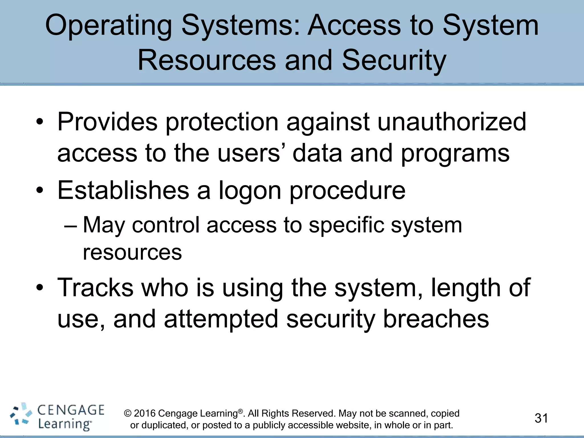 © 2016 Cengage Learning®. All Rights Reserved. May not be scanned, copied
or duplicated, or posted to a publicly accessible website, in whole or in part.
• Provides protection against unauthorized
access to the users’ data and programs
• Establishes a logon procedure
– May control access to specific system
resources
• Tracks who is using the system, length of
use, and attempted security breaches
31
Operating Systems: Access to System
Resources and Security
 